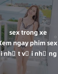 sex trong xe hơi Xem ngay phim sex mới nhất với những cảnh nóng hổi không thể bỏ lỡ! Cơ hội tận hưởng những khoảnh khắc đầy kích thích ngay hôm nay!