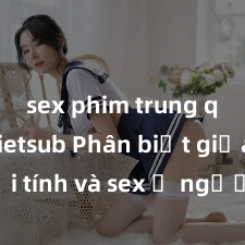 sex phim trung quốc vietsub Phân biệt giữa giới tính và sex ở người lớn: Tìm hiểu sự khác biệt và yếu tố quyết định