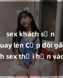 sex khách sạn bị quay lén Cặp đôi gái xinh sex thổi hồn vào đêm muộn
