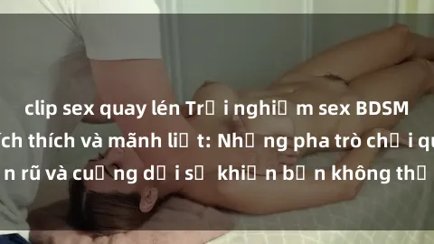 clip sex quay lén Trải nghiệm sex BDSM không che đầy kích thích và mãnh liệt: Những pha trò chơi quyến rũ và cuồng dại sẽ khiến bạn không thể kiềm chế được cảm xúc.
