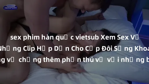 sex phim hàn quốc vietsub Xem Sex Vợ Chồng Vietsub: Những Clip Hấp Dẫn Cho Cặp Đôi Sảng Khoái. Cuộc sống vợ chồng thêm phần thú vị với những bộ phim chất lượng và hấp dẫn.