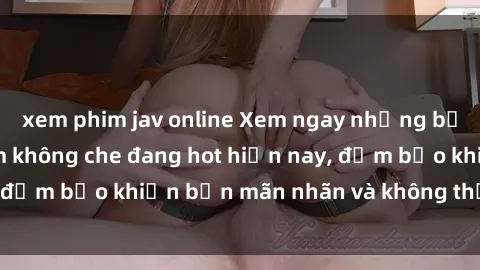 xem phim jav online Xem ngay những bộ phim sex Việt Nam không che đang hot hiện nay, đảm bảo khiến bạn mãn nhãn và không thể rời mắt!