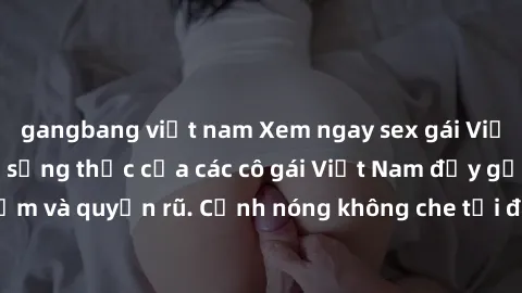 gangbang việt nam Xem ngay sex gái Việt không che - Cuộc sống thực của các cô gái Việt Nam đầy gợi cảm và quyến rũ. Cảnh nóng không che tại đây đủ làm bạn mãn nhãn.