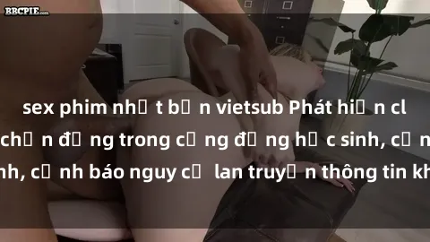 sex phim nhật bản vietsub Phát hiện clip sex nữ sinh gây chấn động trong cộng đồng học sinh, cảnh báo nguy cơ lan truyền thông tin không đúng đắn
