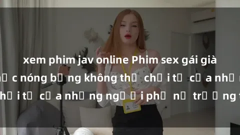 xem phim jav online Phim sex gái già: Những khoảnh khắc nóng bỏng không thể chối từ của những người phụ nữ trưởng thành