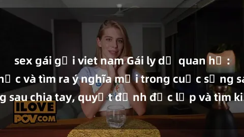 sex gái gọi viet nam Gái ly dị quan hệ: Hành trình hồi phục và tìm ra ý nghĩa mới trong cuộc sống sau chia tay, quyết định độc lập và tìm kiếm hạnh phúc mới.