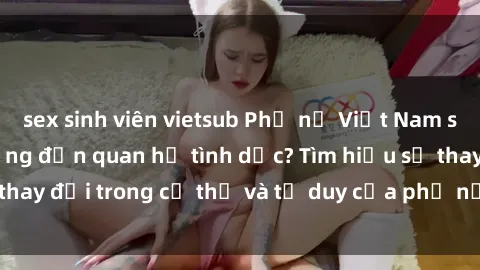 sex sinh viên vietsub Phụ nữ Việt Nam sinh con có ảnh hưởng đến quan hệ tình dục? Tìm hiểu sự thay đổi trong cơ thể và tư duy của phụ nữ sau khi sinh con.