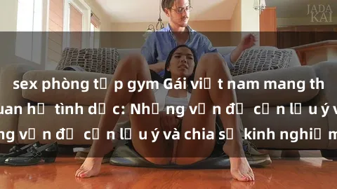 sex phòng tập gym Gái việt nam mang thai sau quá trình quan hệ tình dục: Những vấn đề cần lưu ý và chia sẻ kinh nghiệm