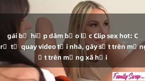 gái bị hiếp dâm bạo lực Clip sex hot: Cặp đôi trẻ tự quay video tại nhà, gây sốt trên mạng xã hội