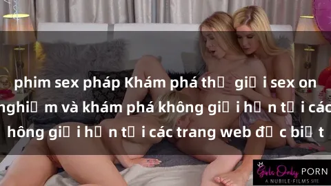 phim sex pháp Khám phá thế giới sex online: cơ hội trải nghiệm và khám phá không giới hạn tại các trang web đặc biệt