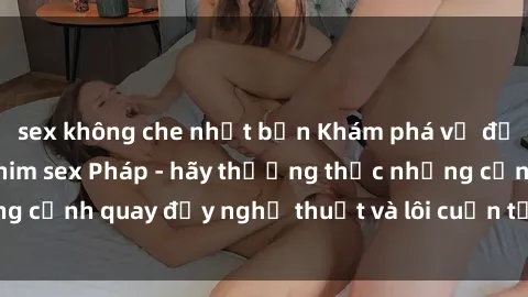 sex không che nhật bản Khám phá vẻ đẹp gợi cảm trong phim sex Pháp - hãy thưởng thức những cảnh quay đầy nghệ thuật và lôi cuốn từ xứ sở hoa hồng!