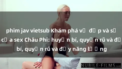 phim jav vietsub Khám phá vẻ đẹp và sức hút đặc biệt của sex Châu Phi: huyền bí, quyến rũ và đầy năng lượng