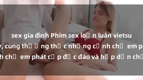 sex gia đình Phim sex loạn luân vietsub hot nhất hiện nay, cùng thưởng thức những cảnh chị em phát cấp độc đáo và hấp dẫn chỉ có tại đây!