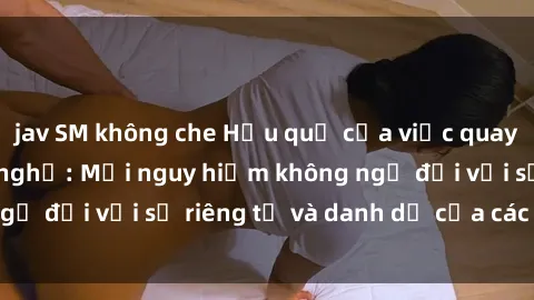 jav SM không che Hậu quả của việc quay lén sex trong nhà nghỉ: Mối nguy hiểm không ngờ đối với sự riêng tư và danh dự của các cá nhân.