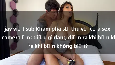 jav việt sub Khám phá sự thú vị của sex thông qua camera ẩn: điều gì đang diễn ra khi bạn không biết?
