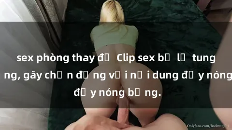 sex phòng thay đồ Clip sex bị lộ tung lên mạng, gây chấn động với nội dung đầy nóng bỏng.