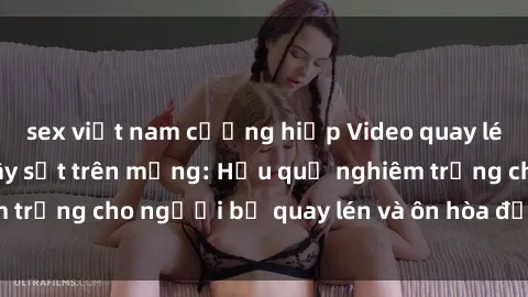 sex việt nam cưỡng hiếp Video quay lén sex khách sạn gây sốt trên mạng: Hậu quả nghiêm trọng cho người bị quay lén và ôn hòa đạo đức xã hội