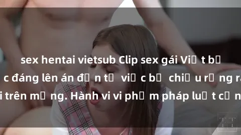 sex hentai vietsub Clip sex gái Việt bị lộ gây sốc: Sự việc đáng lên án đến từ việc bị chiếu rộng rãi trên mạng. Hành vi vi phạm pháp luật cần bị xử lý nghiêm ngặt.