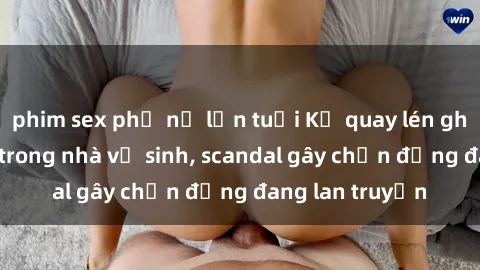 phim sex phụ nữ lớn tuổi Kẻ quay lén ghi lại cảnh sex trong nhà vệ sinh, scandal gây chấn động đang lan truyền