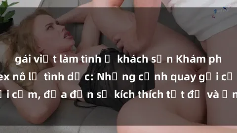 gái việt làm tình ở khách sạn Khám phá thế giới phim sex nô lệ tình dục: Những cảnh quay gợi cảm, đưa đến sự kích thích tột độ và ấn tượng mạnh mẽ.