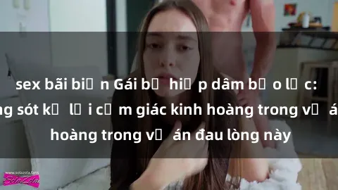 sex bãi biển Gái bị hiếp dâm bạo lực: Nạn nhân sống sót kể lại cảm giác kinh hoàng trong vụ án đau lòng này