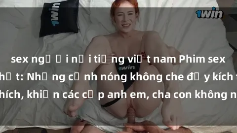 sex người nổi tiếng việt nam Phim sex loạn luân mới nhất: Những cảnh nóng không che đầy kích thích, khiến các cặp anh em, cha con không nhịn được cảm giác