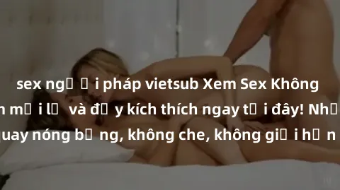 sex người pháp vietsub Xem Sex Không Che: Trải nghiệm mới lạ và đầy kích thích ngay tại đây! Những cảnh quay nóng bỏng, không che, không giới hạn đang chờ đón bạn. Đừng bỏ lỡ!