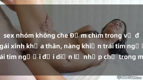 sex nhóm không che Đắm chìm trong vẻ đẹp tự nhiên của gái xinh khỏa thân, nàng khiến trái tim người đối diện lỡ nhịp chỉ trong một cái nhìn.