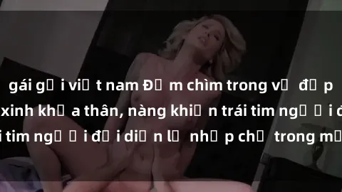 gái gọi việt nam Đắm chìm trong vẻ đẹp tự nhiên của gái xinh khỏa thân, nàng khiến trái tim người đối diện lỡ nhịp chỉ trong một cái nhìn.