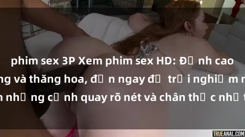 phim sex 3P Xem phim sex HD: Đỉnh cao của sự sung sướng và thăng hoa, đến ngay để trải nghiệm những cảnh quay rõ nét và chân thực nhất. Hãy cùng khám phá!