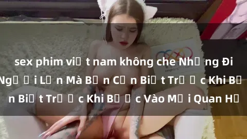 sex phim việt nam không che Những Điều Bí Mật Về Sex Người Lớn Mà Bạn Cần Biết Trước Khi Bước Vào Mối Quan Hệ