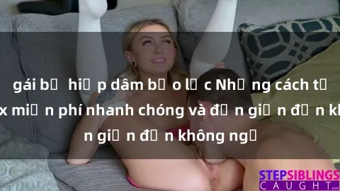 gái bị hiếp dâm bạo lực Những cách tải phim sex miễn phí nhanh chóng và đơn giản đến không ngờ