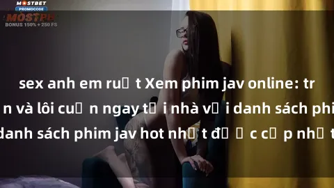 sex anh em ruột Xem phim jav online: trải nghiệm hấp dẫn và lôi cuốn ngay tại nhà với danh sách phim jav hot nhất được cập nhật liên tục.