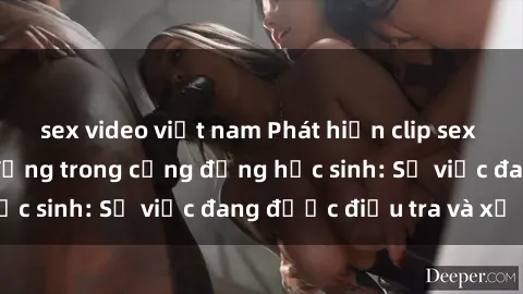 sex video việt nam Phát hiện clip sex nữ sinh gây chấn động trong cộng đồng học sinh: Sự việc đang được điều tra và xử lý