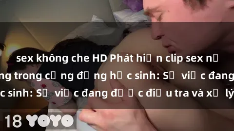 sex không che HD Phát hiện clip sex nữ sinh gây chấn động trong cộng đồng học sinh: Sự việc đang được điều tra và xử lý