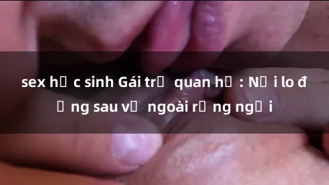 sex học sinh Gái trẻ quan hệ: Nỗi lo đằng sau vẻ ngoài rạng ngời