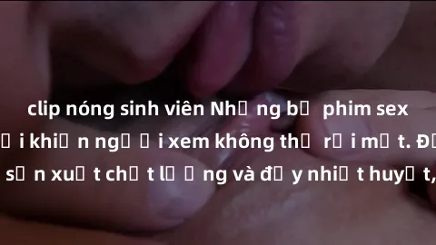 clip nóng sinh viên Những bộ phim sex của phụ nữ lớn tuổi khiến người xem không thể rời mắt. Được sản xuất chất lượng và đầy nhiệt huyết, đáng xem và trải nghiệm.