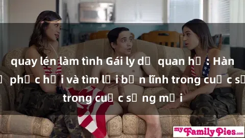 quay lén làm tình Gái ly dị quan hệ: Hành trình tự phục hồi và tìm lại bản lĩnh trong cuộc sống mới