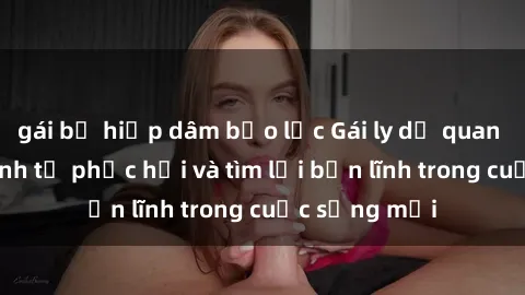 gái bị hiếp dâm bạo lực Gái ly dị quan hệ: Hành trình tự phục hồi và tìm lại bản lĩnh trong cuộc sống mới