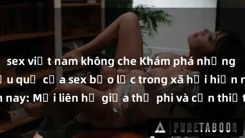 sex việt nam không che Khám phá những nguyên nhân và hậu quả của sex bạo lực trong xã hội hiện nay: Mối liên hệ giữa thị phi và cần thiết phải ngăn chặn.