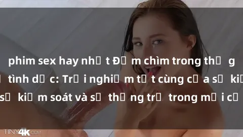 phim sex hay nhất Đắm chìm trong thế giới phim sex nô lệ tình dục: Trải nghiệm tột cùng của sự kiểm soát và sự thống trị trong mỗi cảnh quay mãnh liệt