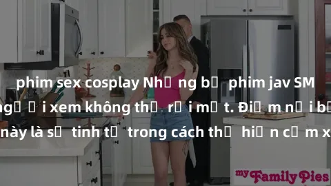 phim sex cosplay Những bộ phim jav SM không che khiến người xem không thể rời mắt. Điểm nổi bật của thể loại này là sự tinh tế trong cách thể hiện cảm xúc và sự hấp dẫn của những cảnh quay.