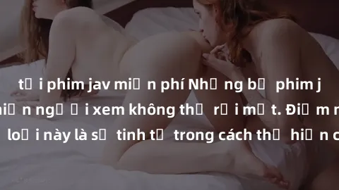 tải phim jav miễn phí Những bộ phim jav SM không che khiến người xem không thể rời mắt. Điểm nổi bật của thể loại này là sự tinh tế trong cách thể hiện cảm xúc và sự hấp dẫn của những cảnh quay.