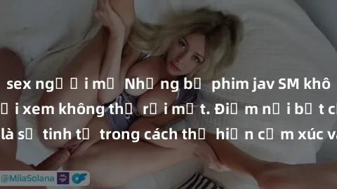 sex người mỹ Những bộ phim jav SM không che khiến người xem không thể rời mắt. Điểm nổi bật của thể loại này là sự tinh tế trong cách thể hiện cảm xúc và sự hấp dẫn của những cảnh quay.