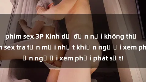 phim sex 3P Kinh dị đến nỗi không thể tin nổi: Phim sex tra tấn mới nhất khiến người xem phải phát sốt!