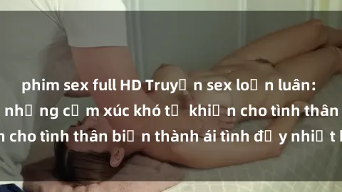 phim sex full HD Truyện sex loạn luân: Bí mật gia đình và những cảm xúc khó tả khiến cho tình thân biến thành ái tình đầy nhiệt huyết