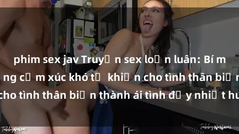 phim sex jav Truyện sex loạn luân: Bí mật gia đình và những cảm xúc khó tả khiến cho tình thân biến thành ái tình đầy nhiệt huyết