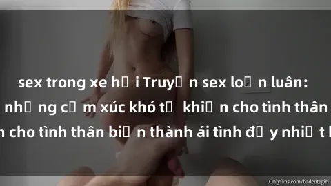 sex trong xe hơi Truyện sex loạn luân: Bí mật gia đình và những cảm xúc khó tả khiến cho tình thân biến thành ái tình đầy nhiệt huyết