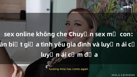 sex online không che Chuyện sex mẹ con: Sự phân biệt giữa tình yêu gia đình và luyến ái cấm địa