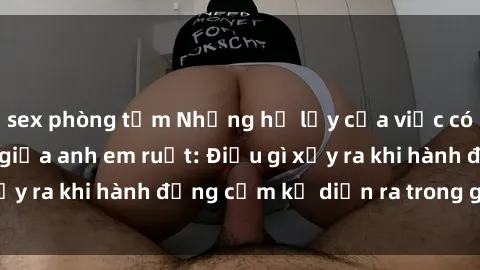 sex phòng tắm Những hệ lụy của việc có quan hệ tình dục giữa anh em ruột: Điều gì xảy ra khi hành động cấm kỵ diễn ra trong gia đình?